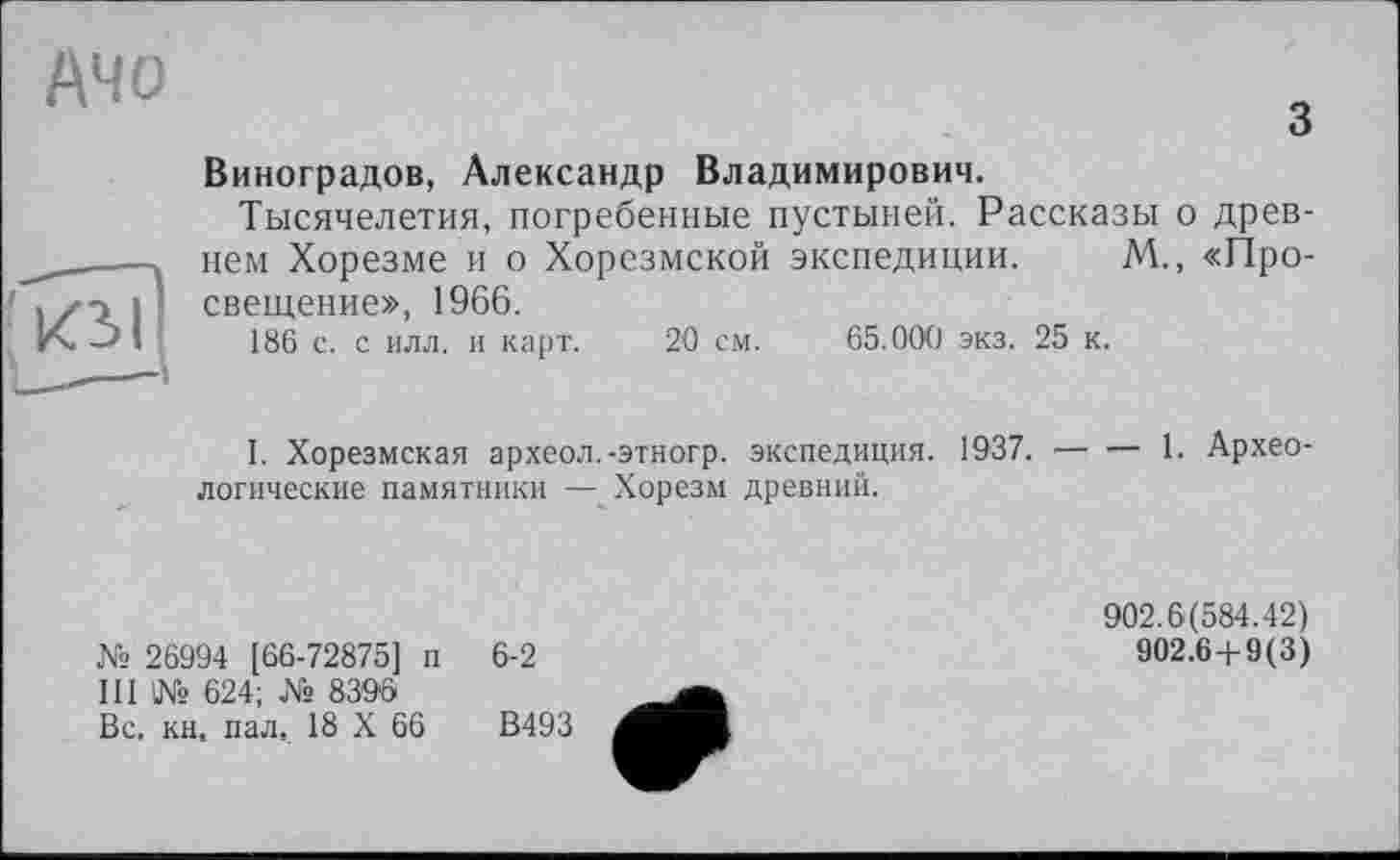 ﻿Mo
з
Ю>1
Виноградов, Александр Владимирович.
Тысячелетия, погребенные пустыней. Рассказы о древнем Хорезме и о Хорезмской экспедиции. М„ «Просвещение», 1966.
186 с. с илл. и карт. 20 см. 65.000 экз. 25 к.
I. Хорезмская археол.-этногр. экспедиция. 1937.--------- 1. Архео-
логические памятники — Хорезм древний.
№ 26994 [66-72875] п III № 624; № 8396 Вс, кн, пал, 18 X 66
6-2
В493
902.6(584.42)
902.6 + 9(3)